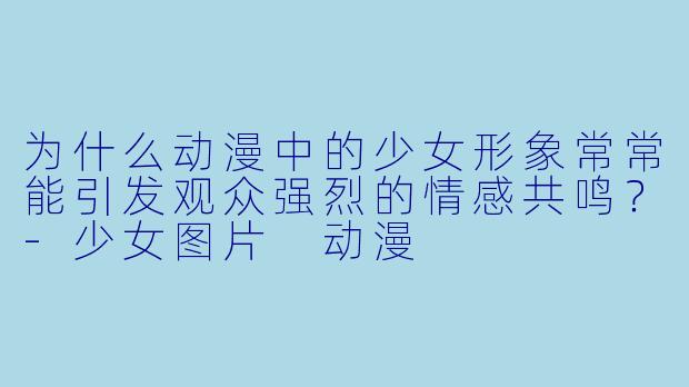 为什么动漫中的少女形象常常能引发观众强烈的情感共鸣？