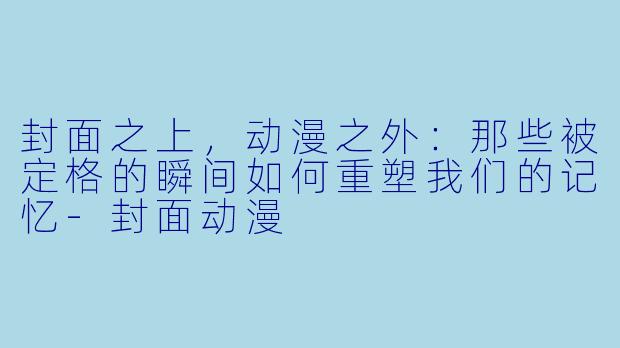 封面之上，动漫之外：那些被定格的瞬间如何重塑我们的记忆-封面动漫