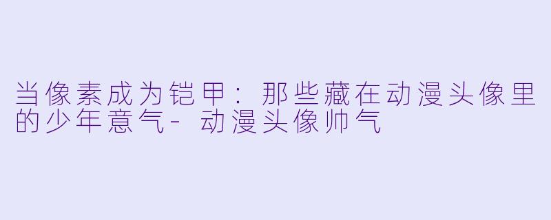 当像素成为铠甲：那些藏在动漫头像里的少年意气-动漫头像帅气