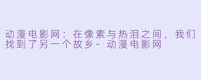 动漫电影网：在像素与热泪之间，我们找到了另一个故乡-动漫电影网