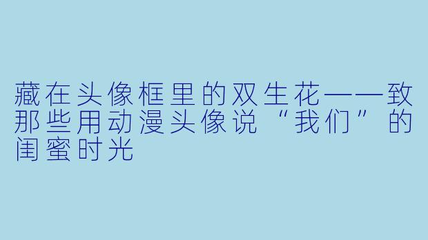 藏在头像框里的双生花——致那些用动漫头像说“我们”的闺蜜时光