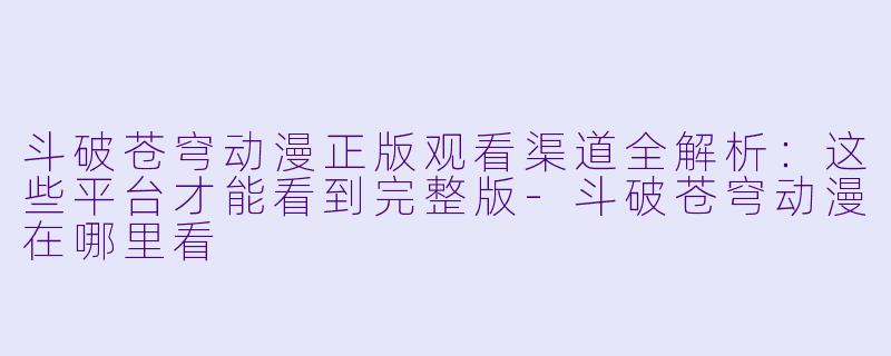斗破苍穹动漫正版观看渠道全解析:这些平台才能看到完整版-斗破苍穹动漫在哪里看