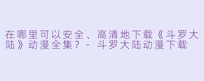 在哪里可以安全、高清地下载《斗罗大陆》动漫全集?-斗罗大陆动漫下载