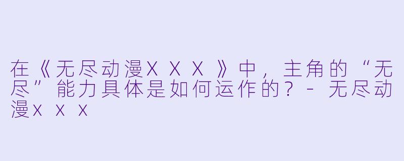 在《无尽动漫XXX》中，主角的“无尽”能力具体是如何运作的？-无尽动漫xxx