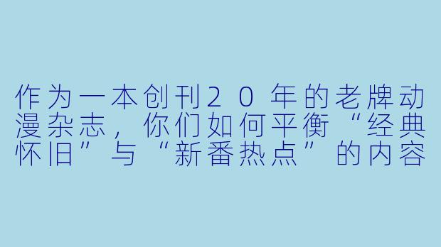 作为一本创刊20年的老牌动漫杂志，你们如何平衡“经典怀旧”与“新番热点”的内容比例？会不会担心老读者觉得太新潮，新读者又嫌太古老？