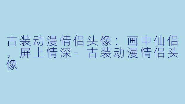 古装动漫情侣头像：画中仙侣，屏上情深-古装动漫情侣头像