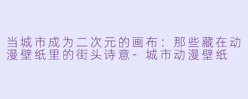 当城市成为二次元的画布：那些藏在动漫壁纸里的街头诗意-城市动漫壁纸