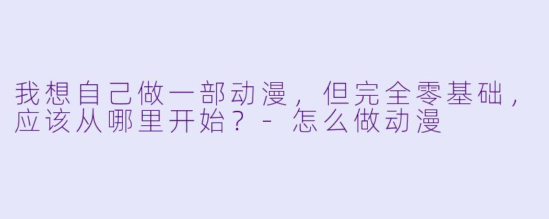 我想自己做一部动漫,但完全零基础,应该从哪里开始?-怎么做动漫