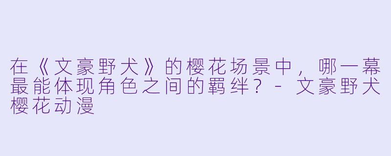 在《文豪野犬》的樱花场景中，哪一幕最能体现角色之间的羁绊？-文豪野犬樱花动漫