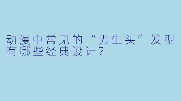 动漫中常见的“男生头”发型有哪些经典设计?