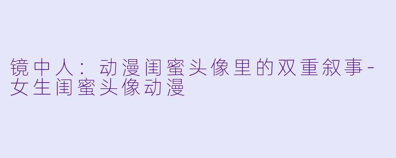 镜中人：动漫闺蜜头像里的双重叙事-女生闺蜜头像动漫