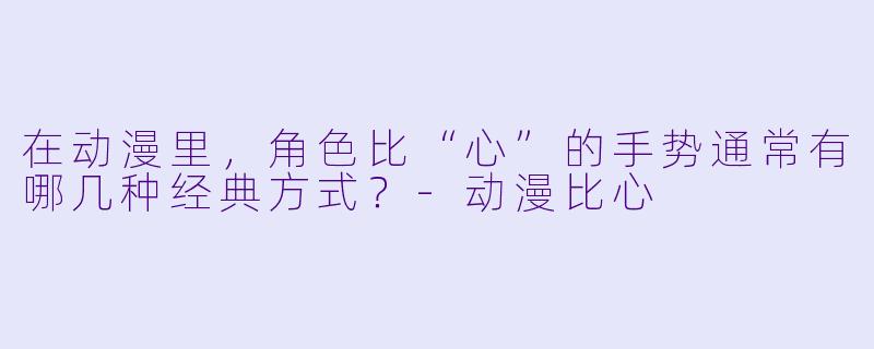 在动漫里，角色比“心”的手势通常有哪几种经典方式？-动漫比心
