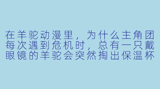 在羊驼动漫里,为什么主角团每次遇到危机时,总有一只戴眼镜的羊驼会突然掏出保温杯,然后念出“开水烫平一切”的台词?