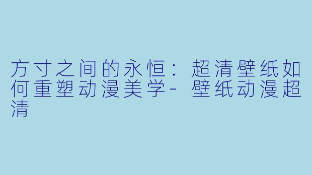 方寸之间的永恒：超清壁纸如何重塑动漫美学-壁纸动漫超清