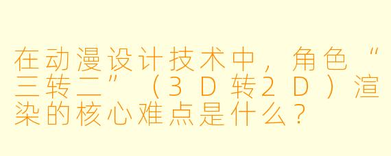 在动漫设计技术中,角色“三转二”(3D转2D)渲染的核心难点是什么?