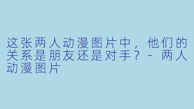 这张两人动漫图片中，他们的关系是朋友还是对手？
