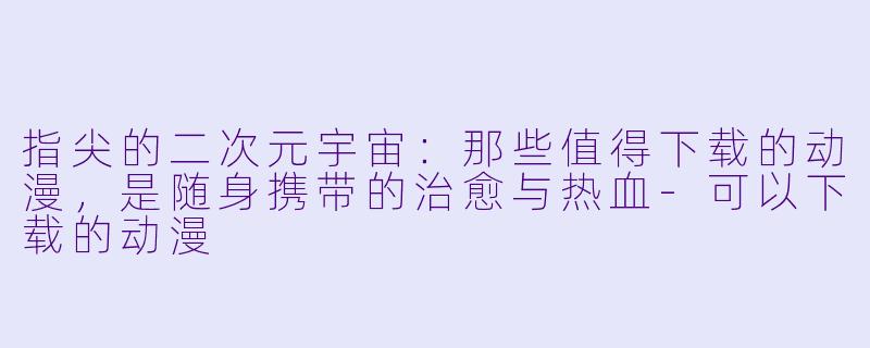 指尖的二次元宇宙:那些值得下载的动漫,是随身携带的治愈与热血-可以下载的动漫