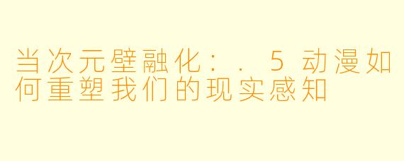 当次元壁融化：.5动漫如何重塑我们的现实感知