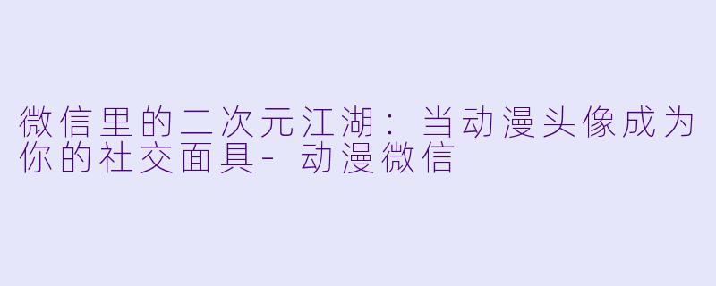 微信里的二次元江湖：当动漫头像成为你的社交面具-动漫微信