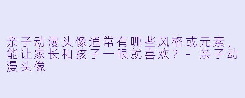 亲子动漫头像通常有哪些风格或元素，能让家长和孩子一眼就喜欢？