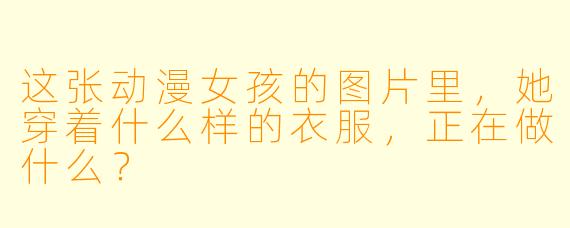 这张动漫女孩的图片里，她穿着什么样的衣服，正在做什么？