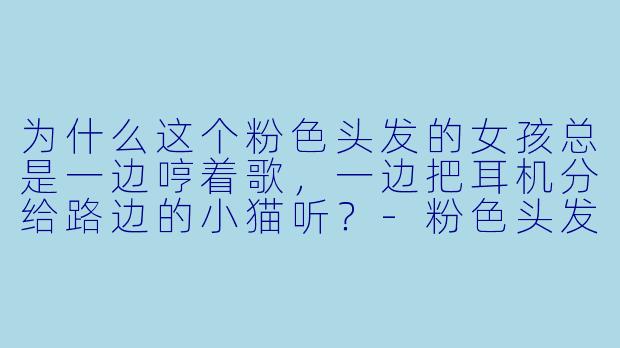为什么这个粉色头发的女孩总是一边哼着歌，一边把耳机分给路边的小猫听？-粉色头发的动漫女孩