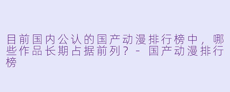 目前国内公认的国产动漫排行榜中，哪些作品长期占据前列？-国产动漫排行榜