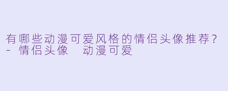 有哪些动漫可爱风格的情侣头像推荐？-情侣头像 动漫可爱