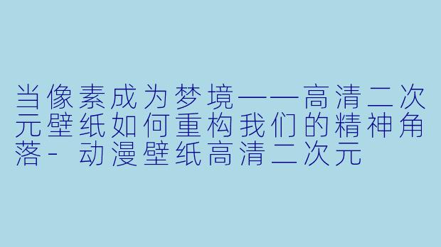 当像素成为梦境——高清二次元壁纸如何重构我们的精神角落-动漫壁纸高清二次元