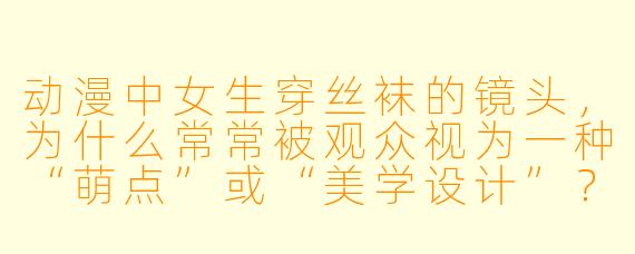 动漫中女生穿丝袜的镜头，为什么常常被观众视为一种“萌点”或“美学设计”？