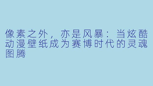 像素之外，亦是风暴：当炫酷动漫壁纸成为赛博时代的灵魂图腾