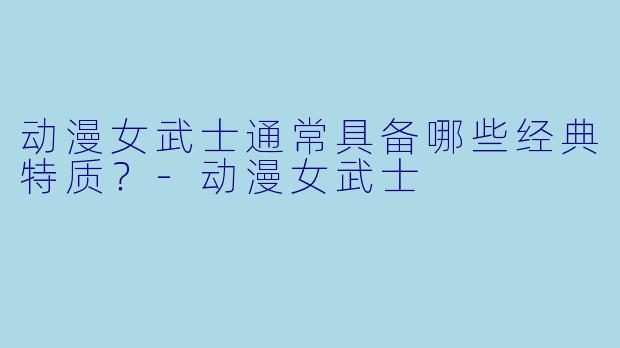 动漫女武士通常具备哪些经典特质？-动漫女武士