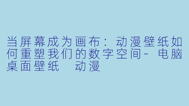 当屏幕成为画布：动漫壁纸如何重塑我们的数字空间-电脑桌面壁纸 动漫