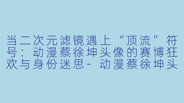 当二次元滤镜遇上“顶流”符号:动漫蔡徐坤头像的赛博狂欢与身份迷思-动漫蔡徐坤头像