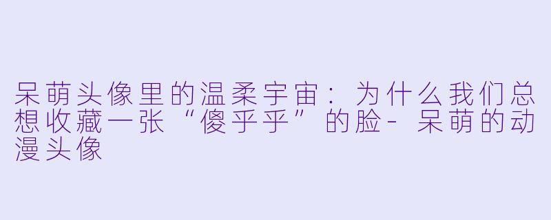 呆萌头像里的温柔宇宙：为什么我们总想收藏一张“傻乎乎”的脸-呆萌的动漫头像