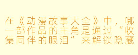 在《动漫故事大全》中，哪一部作品的主角是通过“收集同伴的眼泪”来解锁隐藏能力的？请简要说明其设定。