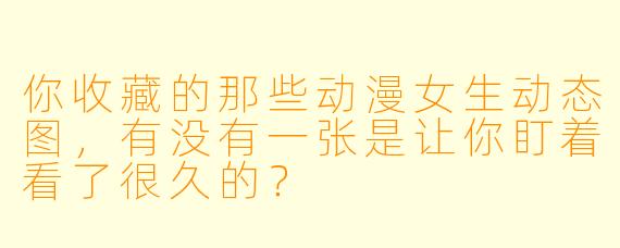 你收藏的那些动漫女生动态图，有没有一张是让你盯着看了很久的？