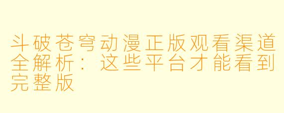 斗破苍穹动漫正版观看渠道全解析:这些平台才能看到完整版