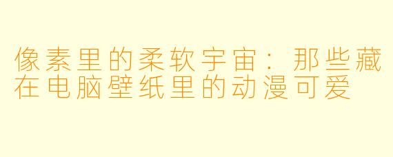 像素里的柔软宇宙:那些藏在电脑壁纸里的动漫可爱