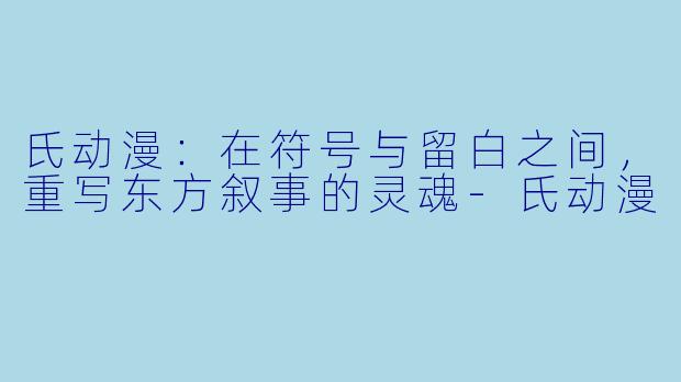 氏动漫：在符号与留白之间，重写东方叙事的灵魂-氏动漫