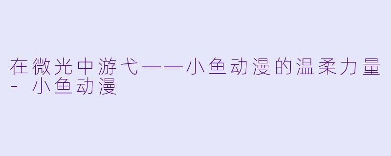 在微光中游弋——小鱼动漫的温柔力量-小鱼动漫