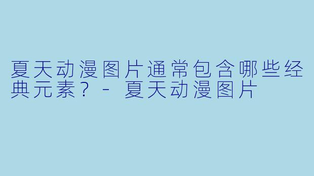 夏天动漫图片通常包含哪些经典元素？-夏天动漫图片
