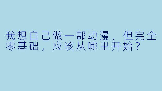 我想自己做一部动漫,但完全零基础,应该从哪里开始?
