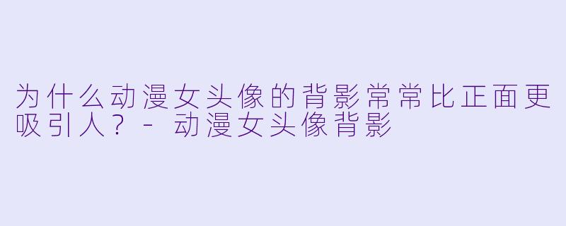 为什么动漫女头像的背影常常比正面更吸引人?-动漫女头像背影