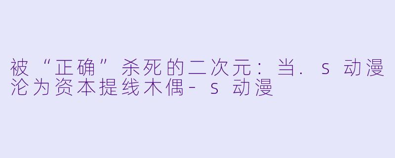 被“正确”杀死的二次元:当.s动漫沦为资本提线木偶-s动漫