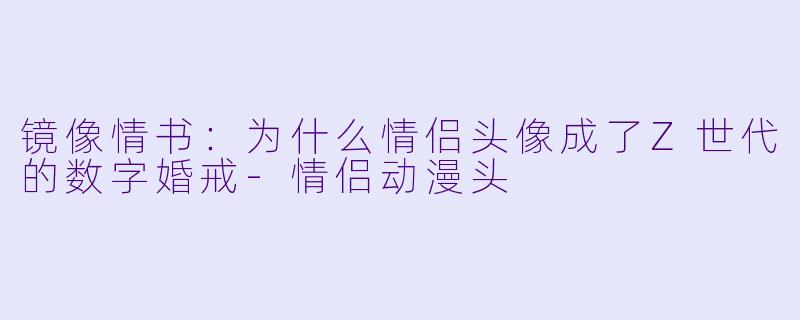 镜像情书:为什么情侣头像成了Z世代的数字婚戒-情侣动漫头