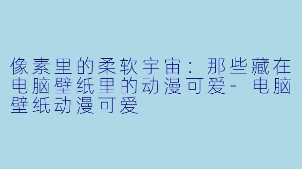 像素里的柔软宇宙:那些藏在电脑壁纸里的动漫可爱-电脑壁纸动漫可爱