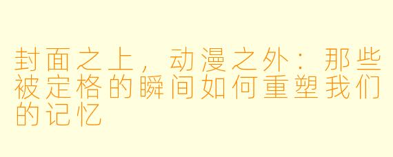 封面之上，动漫之外：那些被定格的瞬间如何重塑我们的记忆