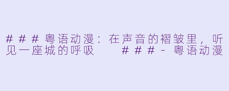 ###粤语动漫:在声音的褶皱里,听见一座城的呼吸
###-粤语动漫