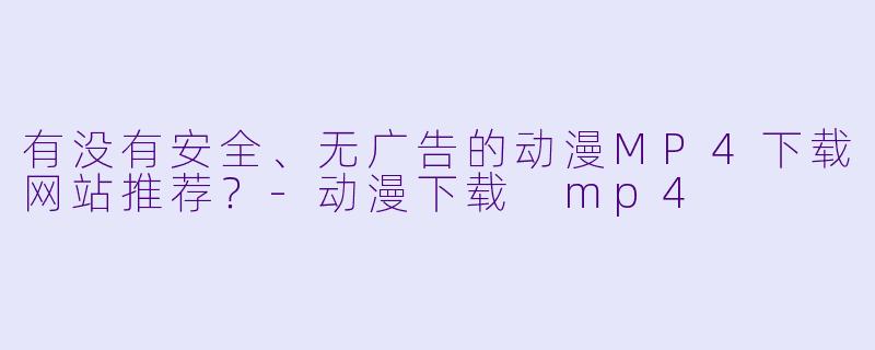 有没有安全、无广告的动漫MP4下载网站推荐？-动漫下载 mp4